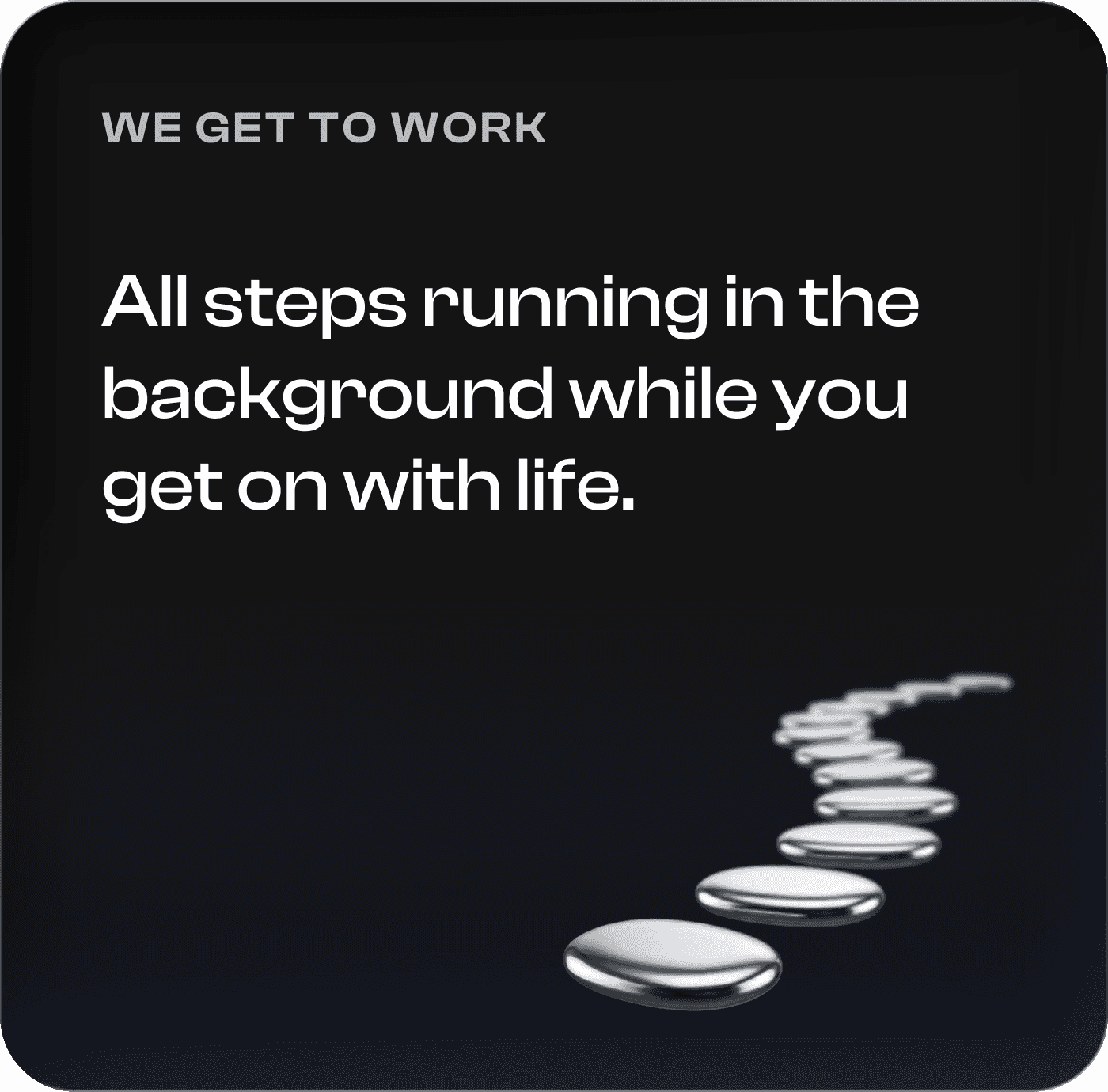 We get to work. All steps running in the background while you get on with life.