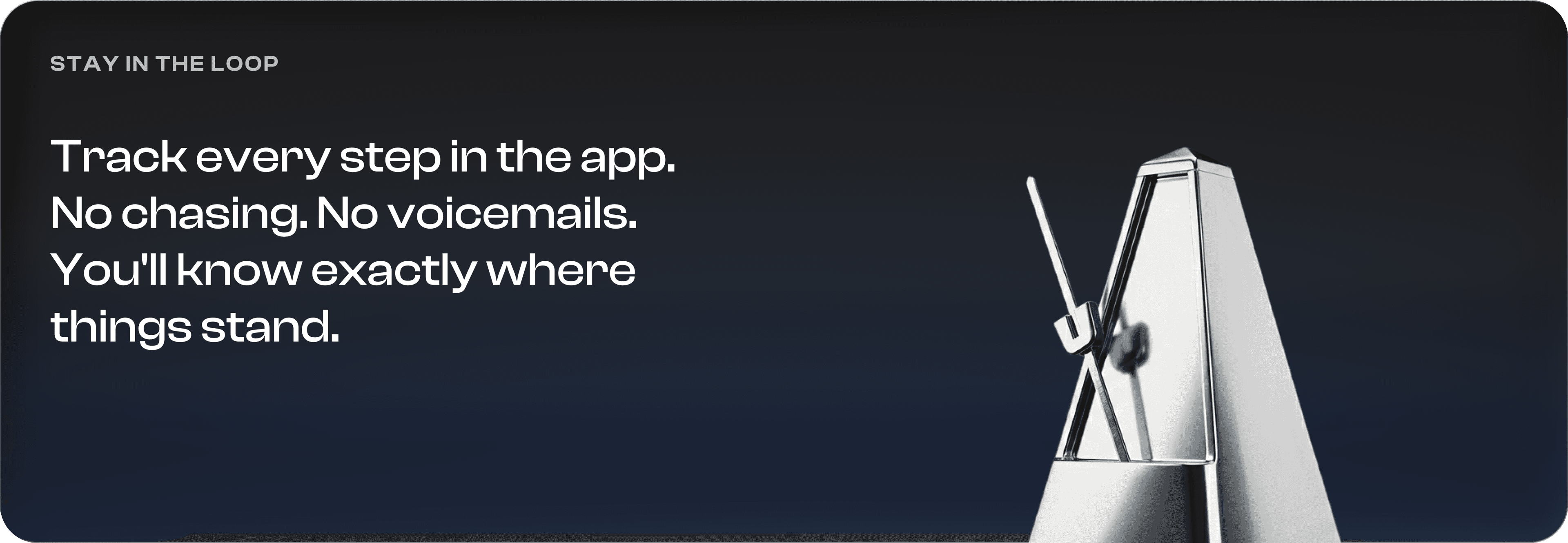 Stay in the loop. Track every step in the app. No chasing. No voicemails. You'll know exactly where things stand.